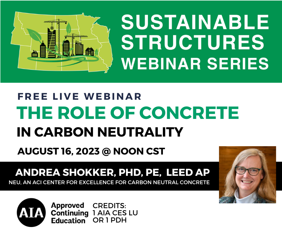 Date: August 16, 2023 Time: Noon CT Credits: 1 AIA CES LU or 1 PDH Cost: Free Presenter: Andrea Schokker, PhD, PE, LEED AP (NEU, An ACI Center of Excellence for Carbon Neutral Concrete) Description: This presentation will introduce the work of NEU, an ACI Center of Excellence for Carbon Neutral Concrete, and discuss the important role of concrete in reaching carbon neutrality. The presentation will provide an overview of key terms and concepts, the latest information on green concrete codes, and examples of low carbon practices for the concrete industry for the present and future. 